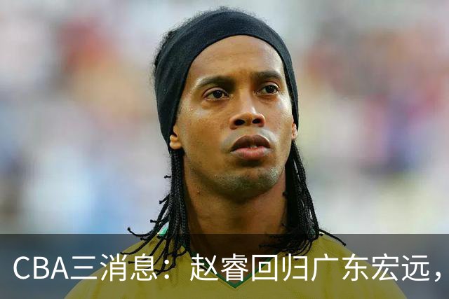 CBA三消息：赵睿回归广东宏远，韩德君立新功，广东报价北京外援